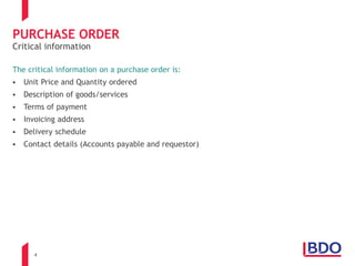4
PURCHASE ORDER
The critical information on a purchase order is:
 Unit Price and Quantity ordered
 Description of goods/services
 Terms of payment
 Invoicing address
 Delivery schedule
 Contact details (Accounts payable and requestor)
Critical information
 