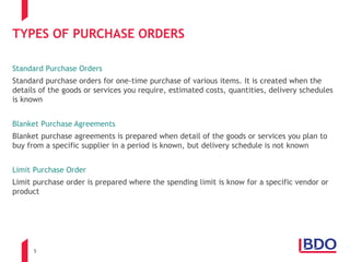 5
TYPES OF PURCHASE ORDERS
Standard Purchase Orders
Standard purchase orders for one-time purchase of various items. It is created when the
details of the goods or services you require, estimated costs, quantities, delivery schedules
is known
Blanket Purchase Agreements
Blanket purchase agreements is prepared when detail of the goods or services you plan to
buy from a specific supplier in a period is known, but delivery schedule is not known
Limit Purchase Order
Limit purchase order is prepared where the spending limit is know for a specific vendor or
product
 