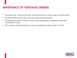 7
IMPORTANCE OF PURCHASE ORDERS
 Purchase order is one of the most critical document in order to get an invoice paid
 Purchase orders help to plan and control the business spends
 PO based purchases also helps entity to take advantage of negotiated rates and
economies of scales
 PO is used as a base document in case of any dispute with a vendor in future
 