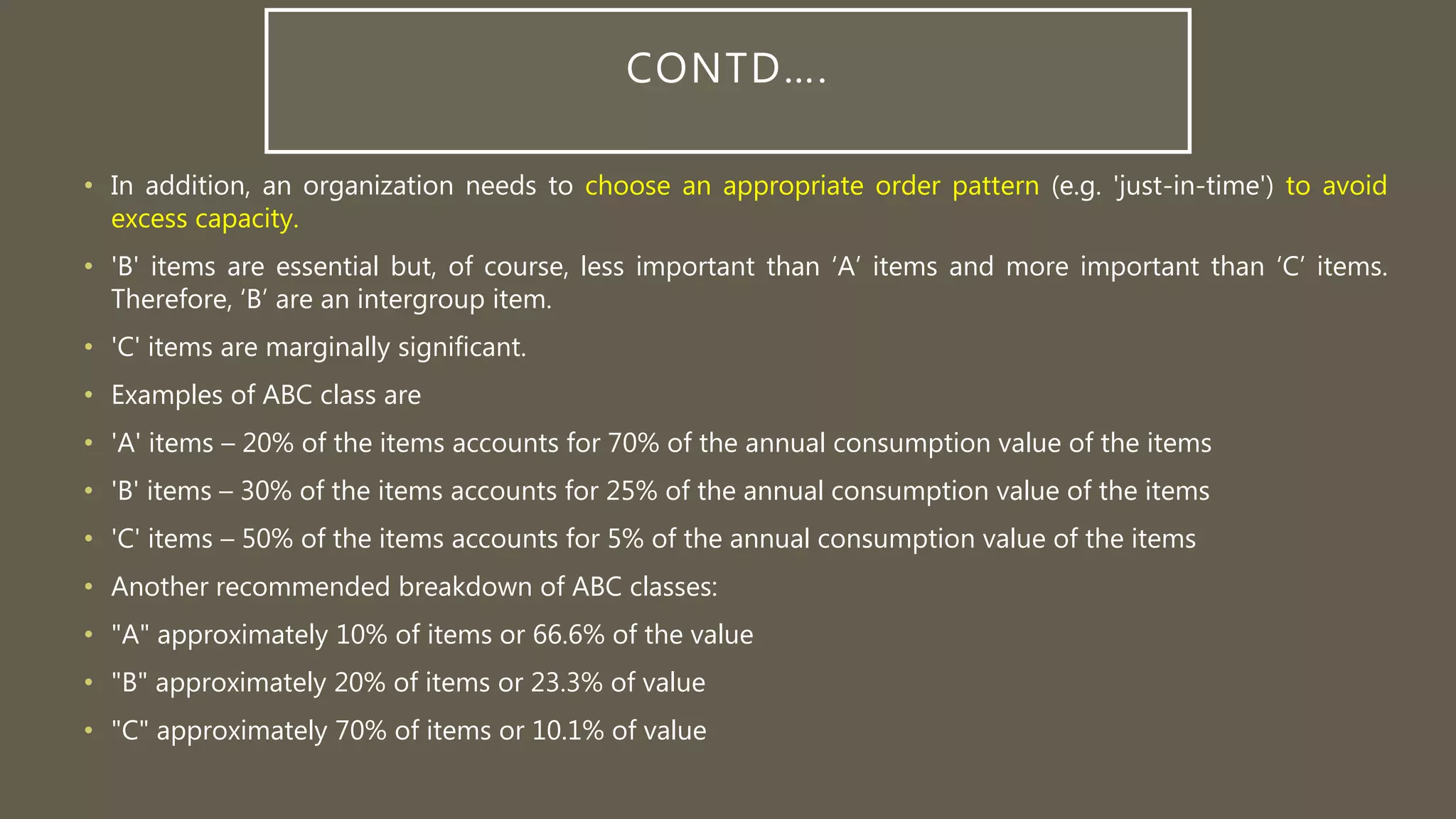 CONTD….
• In addition, an organization needs to choose an appropriate order pattern (e.g. 'just-in-time') to avoid
excess capacity.
• 'B' items are essential but, of course, less important than ‘A’ items and more important than ‘C’ items.
Therefore, ‘B’ are an intergroup item.
• 'C' items are marginally significant.
• Examples of ABC class are
• 'A' items – 20% of the items accounts for 70% of the annual consumption value of the items
• 'B' items – 30% of the items accounts for 25% of the annual consumption value of the items
• 'C' items – 50% of the items accounts for 5% of the annual consumption value of the items
• Another recommended breakdown of ABC classes:
• "A" approximately 10% of items or 66.6% of the value
• "B" approximately 20% of items or 23.3% of value
• "C" approximately 70% of items or 10.1% of value
 