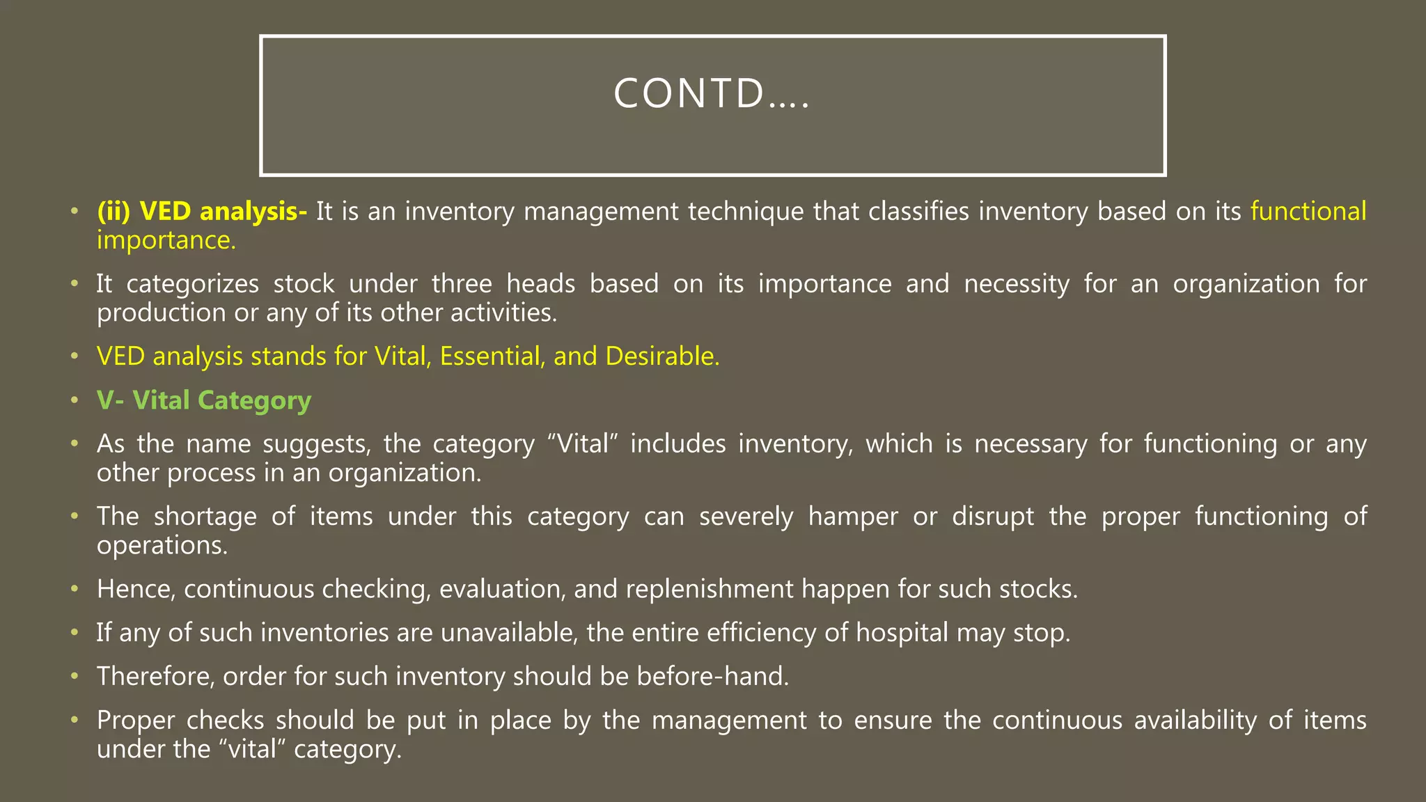 CONTD….
• (ii) VED analysis- It is an inventory management technique that classifies inventory based on its functional
importance.
• It categorizes stock under three heads based on its importance and necessity for an organization for
production or any of its other activities.
• VED analysis stands for Vital, Essential, and Desirable.
• V- Vital Category
• As the name suggests, the category “Vital” includes inventory, which is necessary for functioning or any
other process in an organization.
• The shortage of items under this category can severely hamper or disrupt the proper functioning of
operations.
• Hence, continuous checking, evaluation, and replenishment happen for such stocks.
• If any of such inventories are unavailable, the entire efficiency of hospital may stop.
• Therefore, order for such inventory should be before-hand.
• Proper checks should be put in place by the management to ensure the continuous availability of items
under the “vital” category.
 