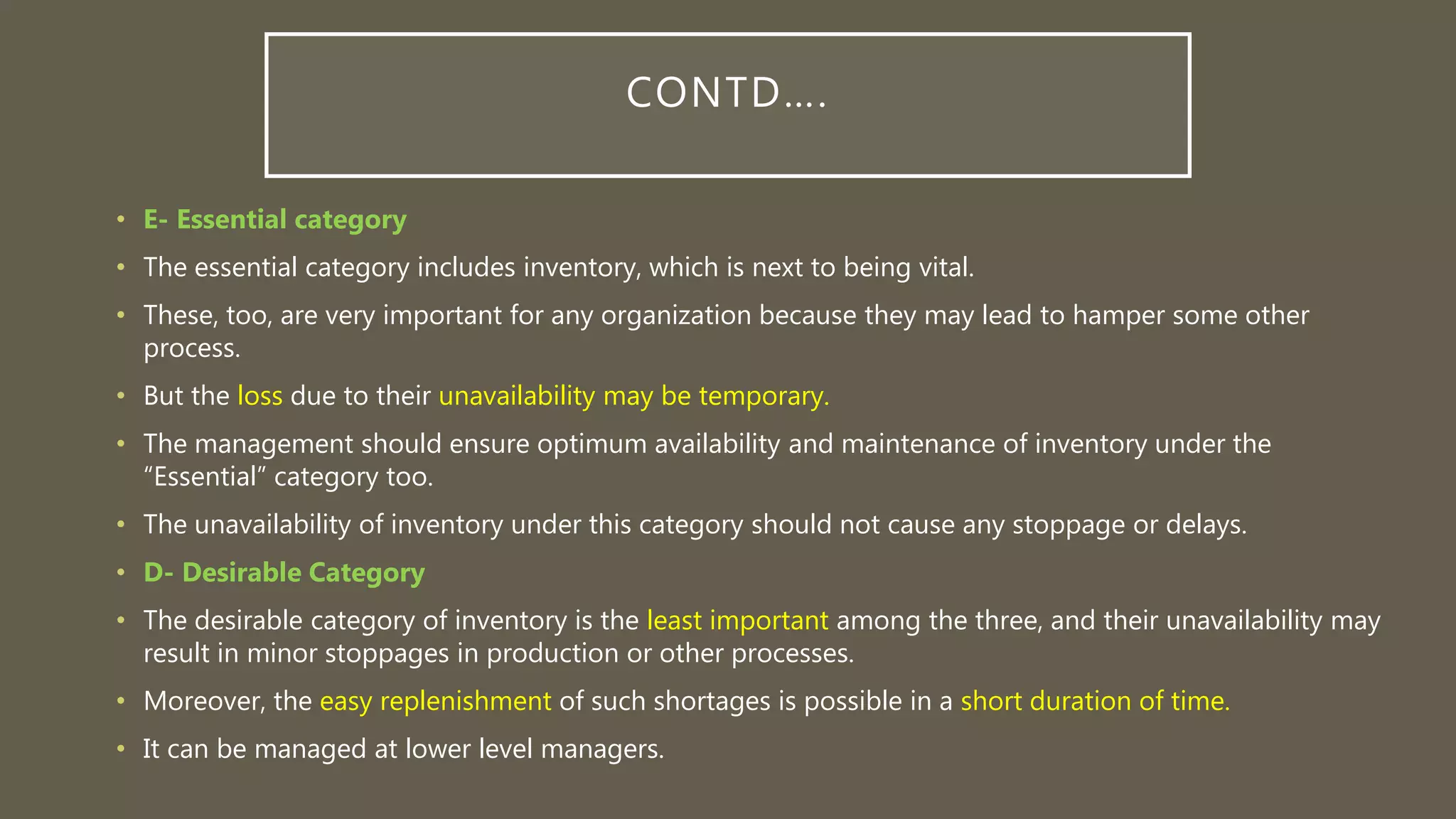 CONTD….
• E- Essential category
• The essential category includes inventory, which is next to being vital.
• These, too, are very important for any organization because they may lead to hamper some other
process.
• But the loss due to their unavailability may be temporary.
• The management should ensure optimum availability and maintenance of inventory under the
“Essential” category too.
• The unavailability of inventory under this category should not cause any stoppage or delays.
• D- Desirable Category
• The desirable category of inventory is the least important among the three, and their unavailability may
result in minor stoppages in production or other processes.
• Moreover, the easy replenishment of such shortages is possible in a short duration of time.
• It can be managed at lower level managers.
 