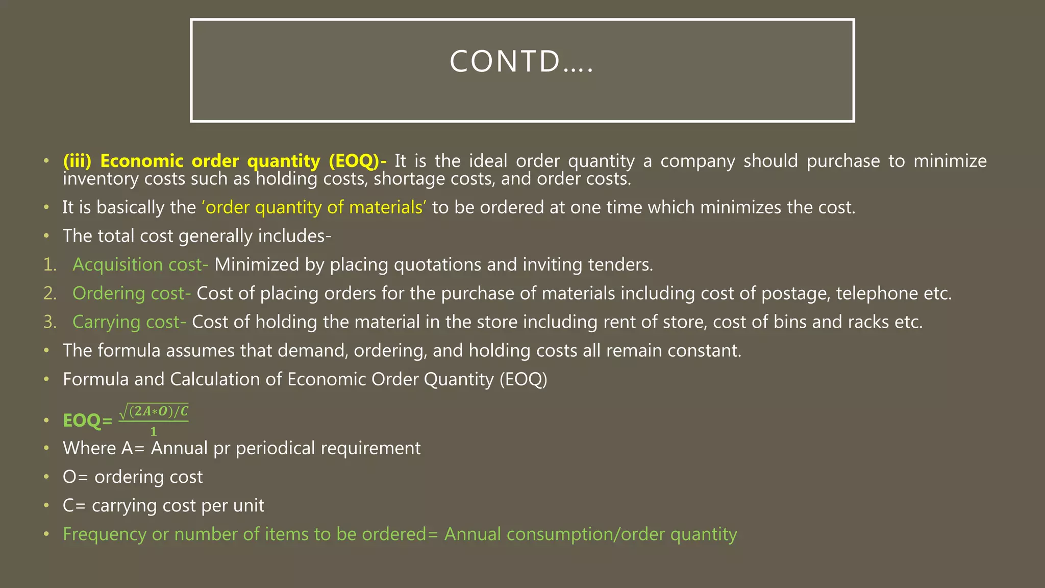 CONTD….
• (iii) Economic order quantity (EOQ)- It is the ideal order quantity a company should purchase to minimize
inventory costs such as holding costs, shortage costs, and order costs.
• It is basically the ‘order quantity of materials’ to be ordered at one time which minimizes the cost.
• The total cost generally includes-
1. Acquisition cost- Minimized by placing quotations and inviting tenders.
2. Ordering cost- Cost of placing orders for the purchase of materials including cost of postage, telephone etc.
3. Carrying cost- Cost of holding the material in the store including rent of store, cost of bins and racks etc.
• The formula assumes that demand, ordering, and holding costs all remain constant.
• Formula and Calculation of Economic Order Quantity (EOQ)
• EOQ=
(𝟐𝑨∗𝑶)/𝑪
𝟏
• Where A= Annual pr periodical requirement
• O= ordering cost
• C= carrying cost per unit
• Frequency or number of items to be ordered= Annual consumption/order quantity
 