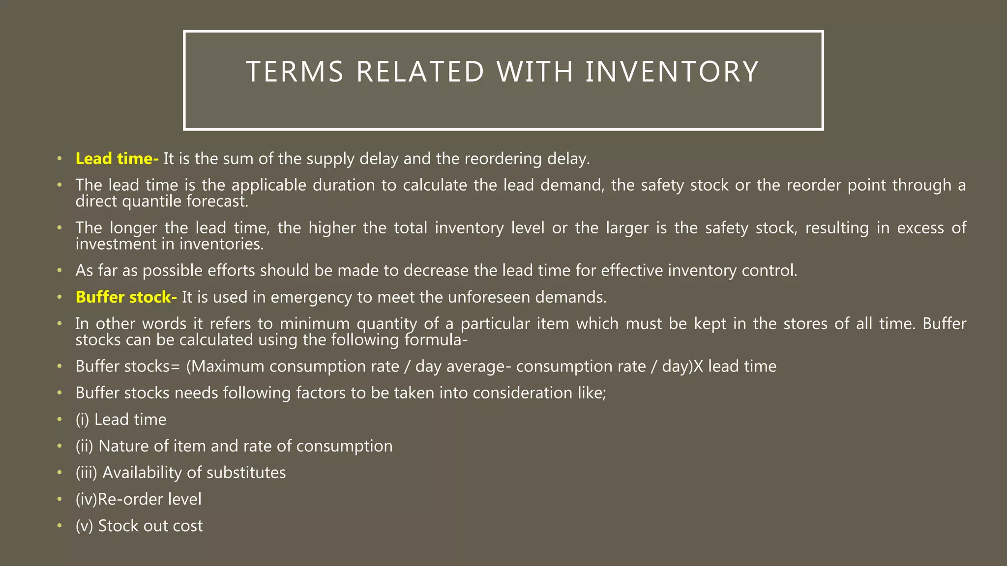 TERMS RELATED WITH INVENTORY
• Lead time- It is the sum of the supply delay and the reordering delay.
• The lead time is the applicable duration to calculate the lead demand, the safety stock or the reorder point through a
direct quantile forecast.
• The longer the lead time, the higher the total inventory level or the larger is the safety stock, resulting in excess of
investment in inventories.
• As far as possible efforts should be made to decrease the lead time for effective inventory control.
• Buffer stock- It is used in emergency to meet the unforeseen demands.
• In other words it refers to minimum quantity of a particular item which must be kept in the stores of all time. Buffer
stocks can be calculated using the following formula-
• Buffer stocks= (Maximum consumption rate / day average- consumption rate / day)X lead time
• Buffer stocks needs following factors to be taken into consideration like;
• (i) Lead time
• (ii) Nature of item and rate of consumption
• (iii) Availability of substitutes
• (iv)Re-order level
• (v) Stock out cost
 