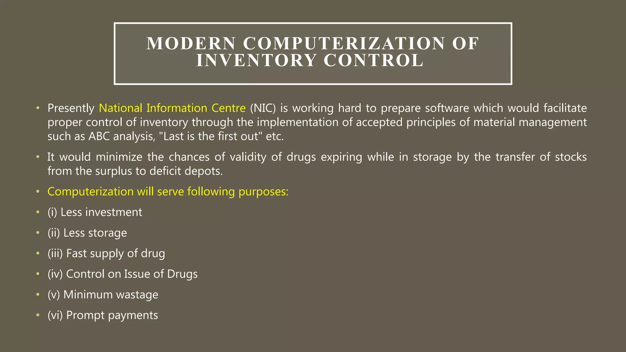 MODERN COMPUTERIZATION OF
INVENTORY CONTROL
• Presently National Information Centre (NIC) is working hard to prepare software which would facilitate
proper control of inventory through the implementation of accepted principles of material management
such as ABC analysis, "Last is the first out" etc.
• It would minimize the chances of validity of drugs expiring while in storage by the transfer of stocks
from the surplus to deficit depots.
• Computerization will serve following purposes:
• (i) Less investment
• (ii) Less storage
• (iii) Fast supply of drug
• (iv) Control on Issue of Drugs
• (v) Minimum wastage
• (vi) Prompt payments
 