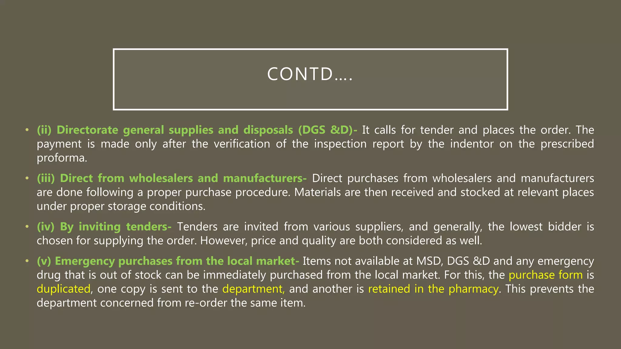 CONTD….
• (ii) Directorate general supplies and disposals (DGS &D)- It calls for tender and places the order. The
payment is made only after the verification of the inspection report by the indentor on the prescribed
proforma.
• (iii) Direct from wholesalers and manufacturers- Direct purchases from wholesalers and manufacturers
are done following a proper purchase procedure. Materials are then received and stocked at relevant places
under proper storage conditions.
• (iv) By inviting tenders- Tenders are invited from various suppliers, and generally, the lowest bidder is
chosen for supplying the order. However, price and quality are both considered as well.
• (v) Emergency purchases from the local market- Items not available at MSD, DGS &D and any emergency
drug that is out of stock can be immediately purchased from the local market. For this, the purchase form is
duplicated, one copy is sent to the department, and another is retained in the pharmacy. This prevents the
department concerned from re-order the same item.
 