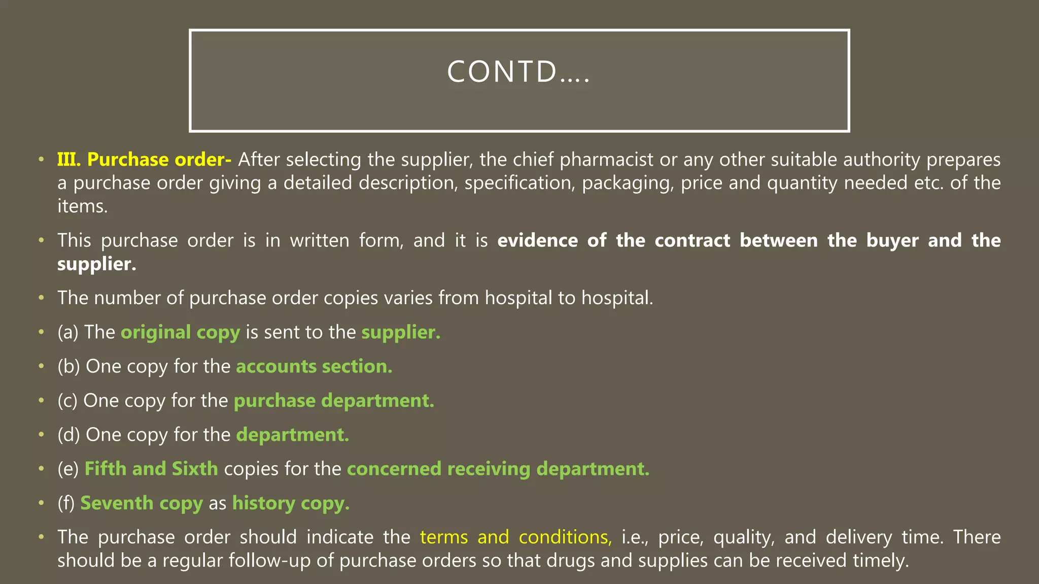 CONTD….
• III. Purchase order- After selecting the supplier, the chief pharmacist or any other suitable authority prepares
a purchase order giving a detailed description, specification, packaging, price and quantity needed etc. of the
items.
• This purchase order is in written form, and it is evidence of the contract between the buyer and the
supplier.
• The number of purchase order copies varies from hospital to hospital.
• (a) The original copy is sent to the supplier.
• (b) One copy for the accounts section.
• (c) One copy for the purchase department.
• (d) One copy for the department.
• (e) Fifth and Sixth copies for the concerned receiving department.
• (f) Seventh copy as history copy.
• The purchase order should indicate the terms and conditions, i.e., price, quality, and delivery time. There
should be a regular follow-up of purchase orders so that drugs and supplies can be received timely.
 