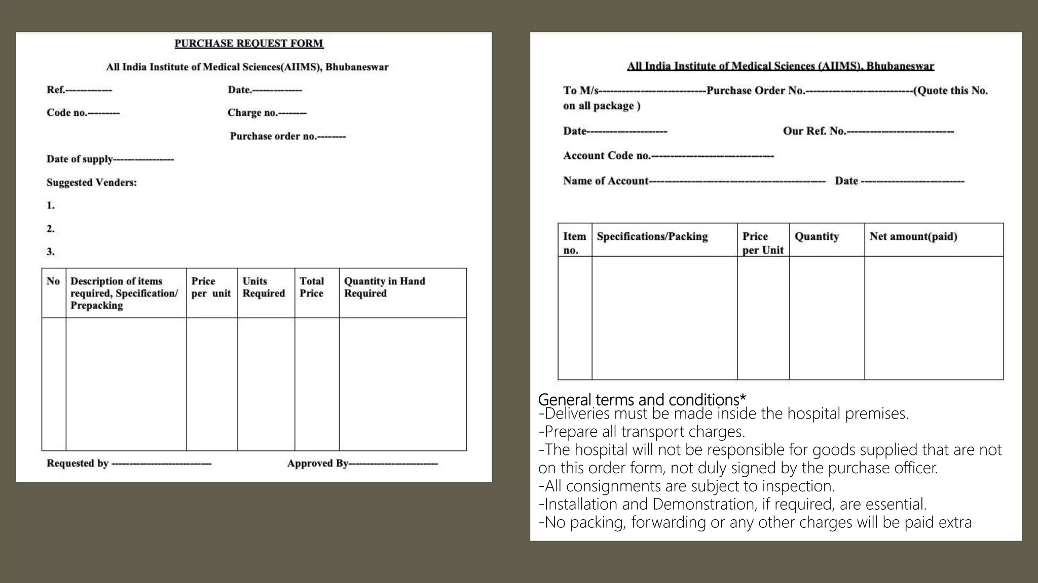 General terms and conditions*
-Deliveries must be made inside the hospital premises.
-Prepare all transport charges.
-The hospital will not be responsible for goods supplied that are not
on this order form, not duly signed by the purchase officer.
-All consignments are subject to inspection.
-Installation and Demonstration, if required, are essential.
-No packing, forwarding or any other charges will be paid extra
 