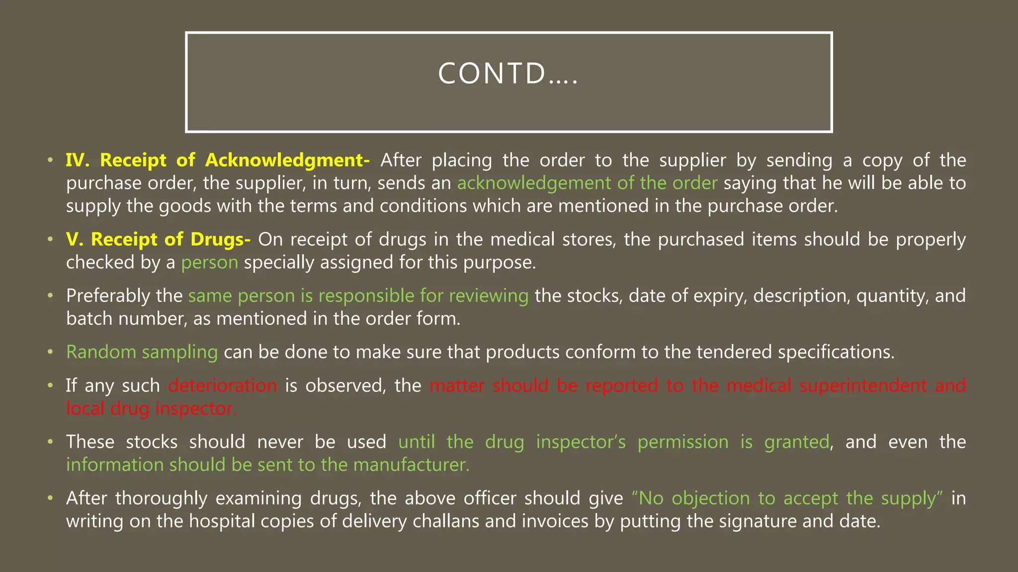 CONTD….
• IV. Receipt of Acknowledgment- After placing the order to the supplier by sending a copy of the
purchase order, the supplier, in turn, sends an acknowledgement of the order saying that he will be able to
supply the goods with the terms and conditions which are mentioned in the purchase order.
• V. Receipt of Drugs- On receipt of drugs in the medical stores, the purchased items should be properly
checked by a person specially assigned for this purpose.
• Preferably the same person is responsible for reviewing the stocks, date of expiry, description, quantity, and
batch number, as mentioned in the order form.
• Random sampling can be done to make sure that products conform to the tendered specifications.
• If any such deterioration is observed, the matter should be reported to the medical superintendent and
local drug inspector.
• These stocks should never be used until the drug inspector’s permission is granted, and even the
information should be sent to the manufacturer.
• After thoroughly examining drugs, the above officer should give “No objection to accept the supply” in
writing on the hospital copies of delivery challans and invoices by putting the signature and date.
 