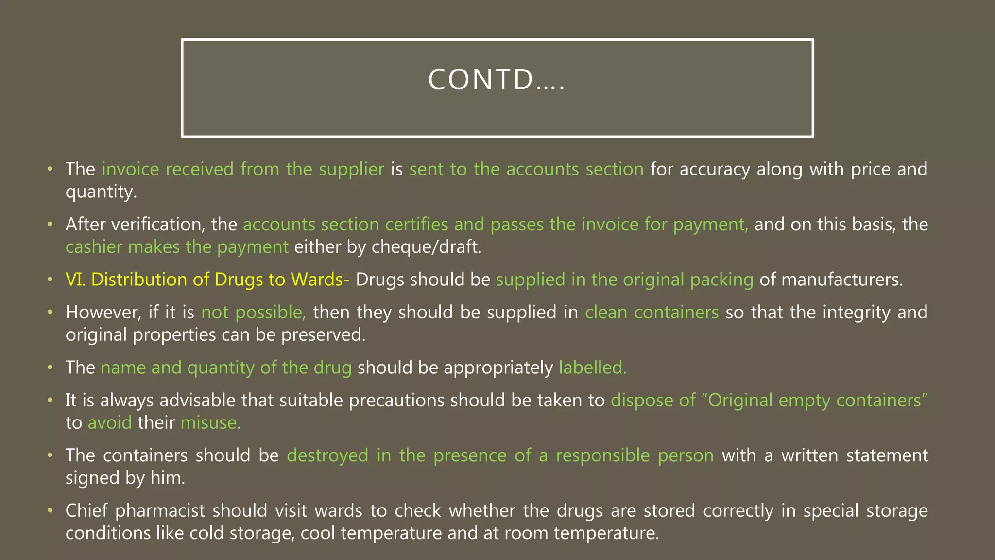 CONTD….
• The invoice received from the supplier is sent to the accounts section for accuracy along with price and
quantity.
• After verification, the accounts section certifies and passes the invoice for payment, and on this basis, the
cashier makes the payment either by cheque/draft.
• VI. Distribution of Drugs to Wards- Drugs should be supplied in the original packing of manufacturers.
• However, if it is not possible, then they should be supplied in clean containers so that the integrity and
original properties can be preserved.
• The name and quantity of the drug should be appropriately labelled.
• It is always advisable that suitable precautions should be taken to dispose of “Original empty containers”
to avoid their misuse.
• The containers should be destroyed in the presence of a responsible person with a written statement
signed by him.
• Chief pharmacist should visit wards to check whether the drugs are stored correctly in special storage
conditions like cold storage, cool temperature and at room temperature.
 