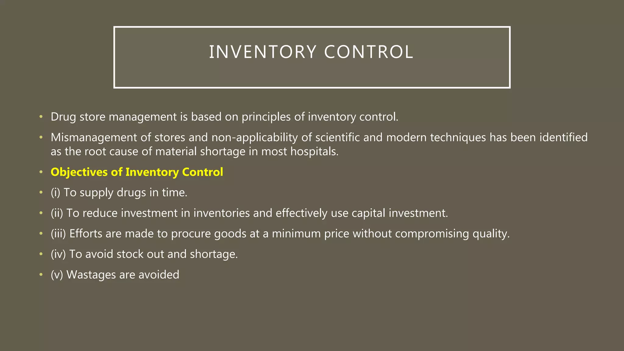 INVENTORY CONTROL
• Drug store management is based on principles of inventory control.
• Mismanagement of stores and non-applicability of scientific and modern techniques has been identified
as the root cause of material shortage in most hospitals.
• Objectives of Inventory Control
• (i) To supply drugs in time.
• (ii) To reduce investment in inventories and effectively use capital investment.
• (iii) Efforts are made to procure goods at a minimum price without compromising quality.
• (iv) To avoid stock out and shortage.
• (v) Wastages are avoided
 