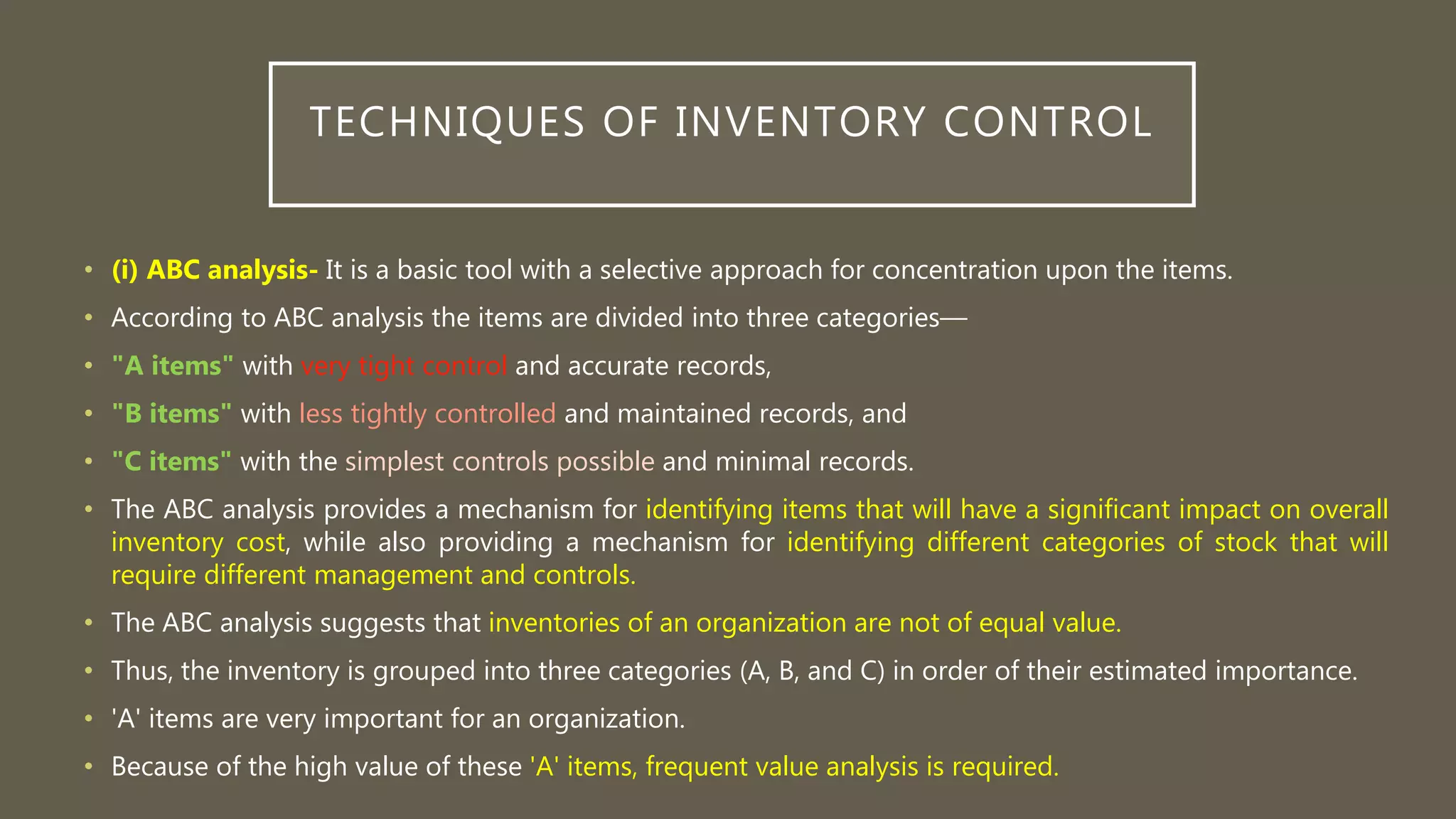 TECHNIQUES OF INVENTORY CONTROL
• (i) ABC analysis- It is a basic tool with a selective approach for concentration upon the items.
• According to ABC analysis the items are divided into three categories—
• "A items" with very tight control and accurate records,
• "B items" with less tightly controlled and maintained records, and
• "C items" with the simplest controls possible and minimal records.
• The ABC analysis provides a mechanism for identifying items that will have a significant impact on overall
inventory cost, while also providing a mechanism for identifying different categories of stock that will
require different management and controls.
• The ABC analysis suggests that inventories of an organization are not of equal value.
• Thus, the inventory is grouped into three categories (A, B, and C) in order of their estimated importance.
• 'A' items are very important for an organization.
• Because of the high value of these 'A' items, frequent value analysis is required.
 