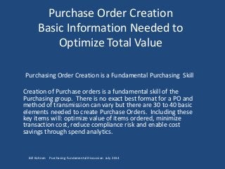 Purchase Order Creation
Basic Information Needed to
Optimize Total Value
Purchasing Order Creation is a Fundamental Purchasing Skill
Creation of Purchase orders is a fundamental skill of the
Purchasing group. There is no exact best format for a PO and
method of transmission can vary but there are 30 to 40 basic
elements needed to create Purchase Orders. Including these
key items will: optimize value of items ordered, minimize
transaction cost, reduce compliance risk and enable cost
savings through spend analytics.
Bill Kohnen Purchasing Fundamental Discussion July 2014
 