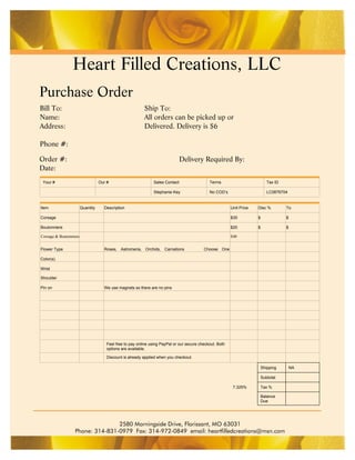 Heart Filled Creations, LLC
Purchase Order
Bill To:                                                   Ship To:
Name:                                                      All orders can be picked up or
Address:                                                   Delivered. Delivery is $6

Phone #:

Order #:                                                                        Delivery Required By:
Date:
 Your #                            Our #                        Sales Contact                  Terms                           Tax ID

                                                                Stephanie Key                  No COD’s                        LC0876704


Item                    Quantity     Description                                                           Unit Price   Disc %          To

Corsage                                                                                                    $30          $               $

Boutonniere                                                                                                $20          $               $

Corsage & Boutonniere                                                                                      $40


Flower Type                          Roses, Astromeria, Orchids, Carnations                 Choose One

Color(s)

Wrist

Shoulder

Pin on                               We use magnets so there are no pins




                                       Feel free to pay online using PayPal or our secure checkout. Both
                                       options are available.

                                       Discount is already applied when you checkout.

                                                                                                                            Shipping        NA

                                                                                                                            Subtotal

                                                                                                            7.325%          Tax %

                                                                                                                            Balance
                                                                                                                            Due




                                 2580 Morningside Drive, Florissant, MO 63031
                  Phone: 314-831-0979 Fax: 314-972-0849 email: heartfilledcreations@msn.com
 
