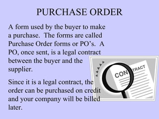 PURCHASE ORDER A form used by the buyer to make a purchase.  The forms are called Purchase Order forms or PO’s.  A PO, once sent, is a legal contract between the buyer and the  supplier.  Since it is a legal contract, the order can be purchased on credit and your company will be billed later. 