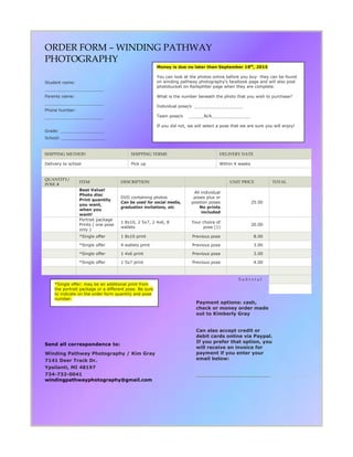ORDER FORM C WINDING PATHWAY
PHOTOGRAPHY
Student name:
_______________________
Parents name:
_______________________
Phone humber:
_______________________
Grade: _________________
School: _________________
SHIPPING METHOD SHIPPING TERMS DELIVERY DATE
Delivery to school Pick up Within 4 weeks
QUANTITY/
POSE #
ITEM DESCRIPTION UNIT PRICE TOTAL
Best Value!
Photo disc
Print quantity
you want,
when you
want!
DVD containing photos
Can be used for social media,
graduation invitations, etc.
All individual
poses plus or
position poses
No prints
included
25.00
Portrait package
Prints ( one pose
only )
1 8x10, 2 5x7, 2 4x6, 8
wallets
Your choice of
pose (1)
20.00
*Single offer 1 8x10 print Previous pose 8.00
*Single offer 4 wallets print Previous pose 3.00
*Single offer 1 4x6 print Previous pose 3.00
*Single offer 1 5x7 print Previous pose 4.00
S u b t o t a l
Send all correspondence to:
Winding Pathway Photography / Kim Gray
7141 Deer Track Dr.
Ypsilanti, MI 48197
734-732-0041
windingpathwayphotography@gmail.com
Payment options: cash,
check or money order made
out to Kimberly Gray
Can also accept credit or
debit cards online via Paypal.
If you prefer that option, you
will receive an invoice for
payment if you enter your
email below:
_____________________________
Money is due no later than September 18th
, 2015
You can look at the photos online before you buy- they can be found
on winding pathway photography's facebook page and will also post
photobucket on Railsplitter page when they are complete.
What is the number beneath the photo that you wish to purchase?
Individual pose/s ___________________
Team pose/s ______N/A_______________
If you did not, we will select a pose that we are sure you will enjoy!
*Single offer: may be an additional print from
the portrait package or a different pose. Be sure
to indicate on the order form quantity and pose
number.
 