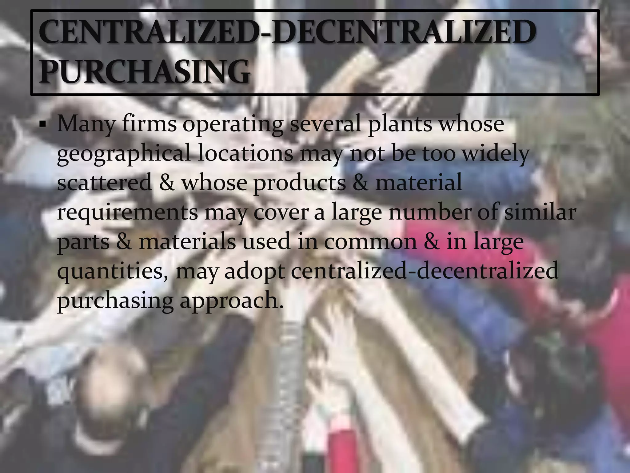  Many firms operating several plants whose
geographical locations may not be too widely
scattered & whose products & material
requirements may cover a large number of similar
parts & materials used in common & in large
quantities, may adopt centralized-decentralized
purchasing approach.
 