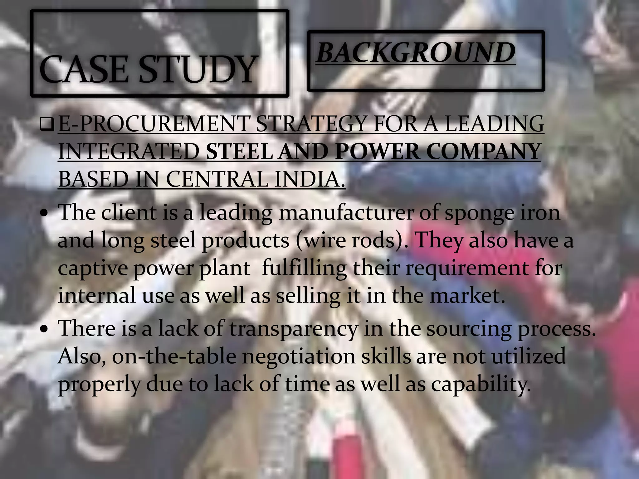 E-PROCUREMENT STRATEGY FOR A LEADING
INTEGRATED STEEL AND POWER COMPANY
BASED IN CENTRAL INDIA.
 The client is a leading manufacturer of sponge iron
and long steel products (wire rods). They also have a
captive power plant fulfilling their requirement for
internal use as well as selling it in the market.
 There is a lack of transparency in the sourcing process.
Also, on-the-table negotiation skills are not utilized
properly due to lack of time as well as capability.
BACKGROUND
 