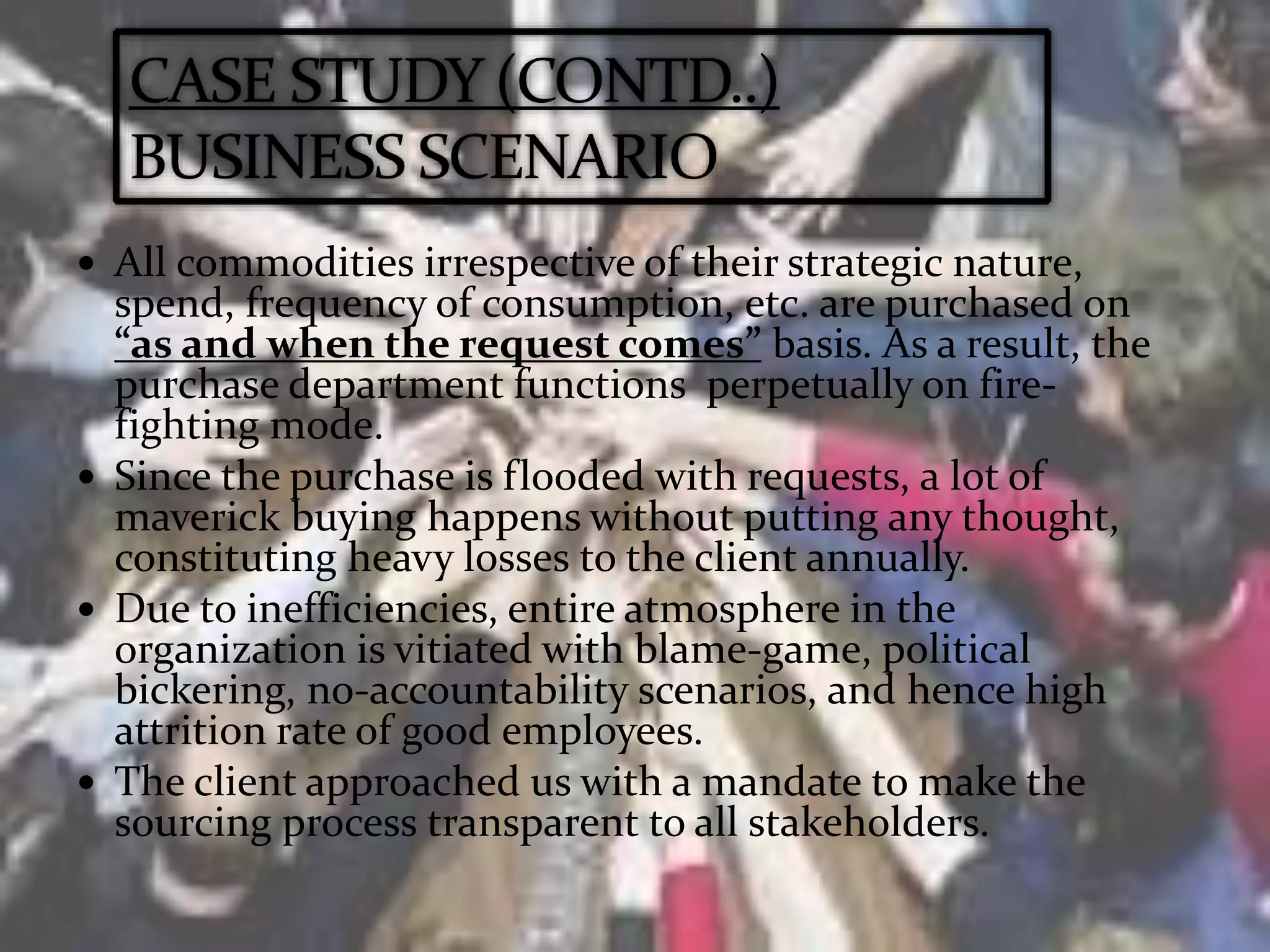  All commodities irrespective of their strategic nature,
spend, frequency of consumption, etc. are purchased on
“as and when the request comes” basis. As a result, the
purchase department functions perpetually on fire-
fighting mode.
 Since the purchase is flooded with requests, a lot of
maverick buying happens without putting any thought,
constituting heavy losses to the client annually.
 Due to inefficiencies, entire atmosphere in the
organization is vitiated with blame-game, political
bickering, no-accountability scenarios, and hence high
attrition rate of good employees.
 The client approached us with a mandate to make the
sourcing process transparent to all stakeholders.
 