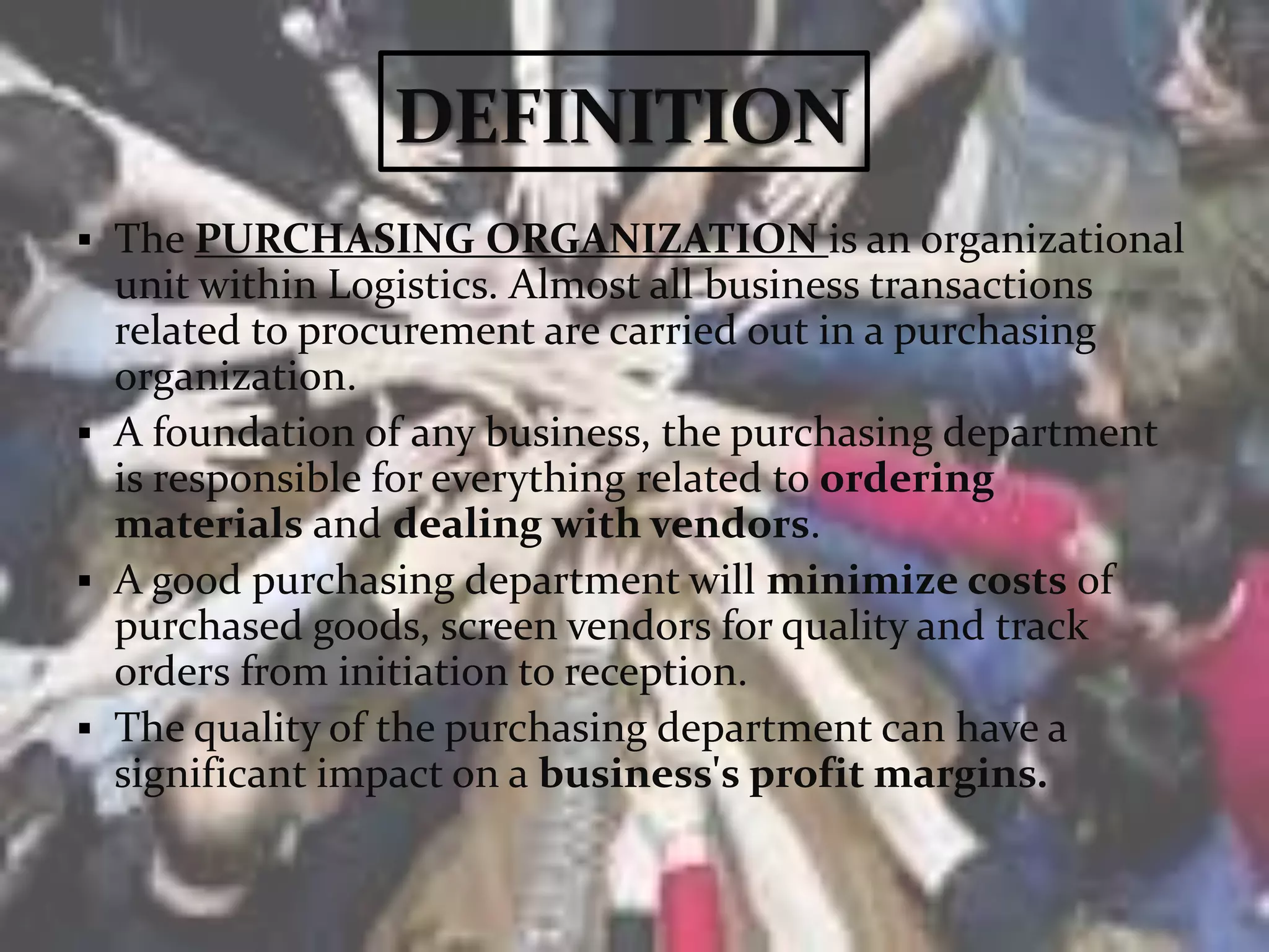  The PURCHASING ORGANIZATION is an organizational
unit within Logistics. Almost all business transactions
related to procurement are carried out in a purchasing
organization.
 A foundation of any business, the purchasing department
is responsible for everything related to ordering
materials and dealing with vendors.
 A good purchasing department will minimize costs of
purchased goods, screen vendors for quality and track
orders from initiation to reception.
 The quality of the purchasing department can have a
significant impact on a business's profit margins.
 