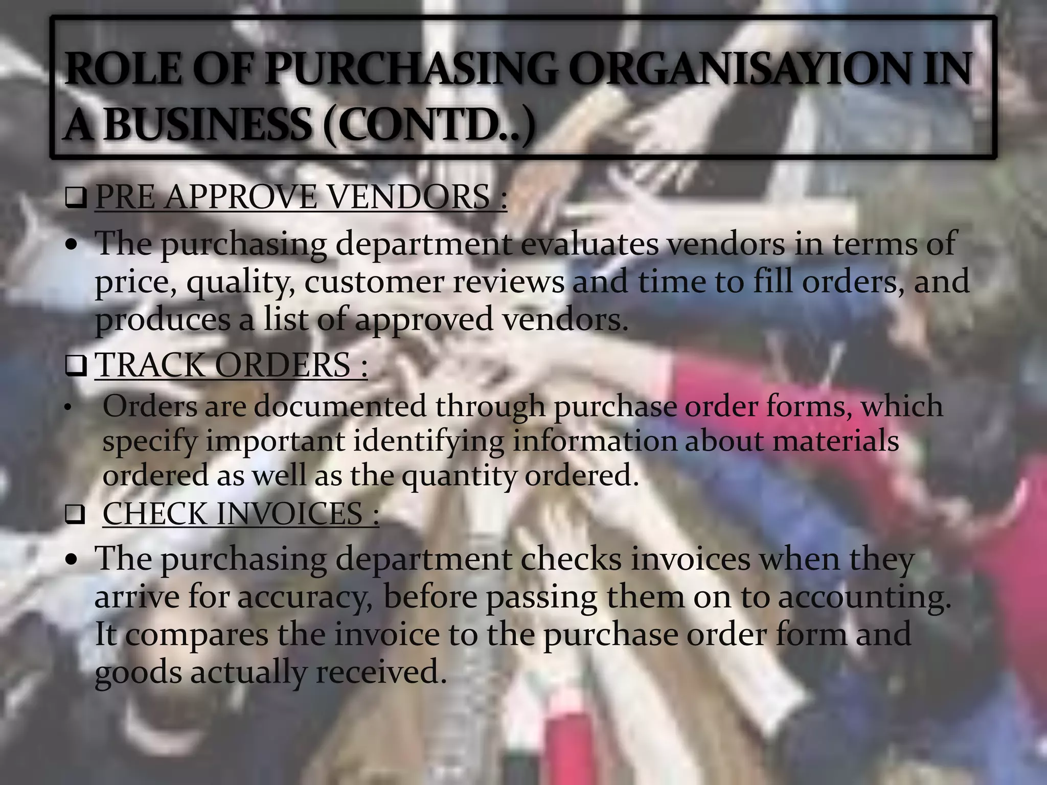  PRE APPROVE VENDORS :
 The purchasing department evaluates vendors in terms of
price, quality, customer reviews and time to fill orders, and
produces a list of approved vendors.
 TRACK ORDERS :
• Orders are documented through purchase order forms, which
specify important identifying information about materials
ordered as well as the quantity ordered.
 CHECK INVOICES :
 The purchasing department checks invoices when they
arrive for accuracy, before passing them on to accounting.
It compares the invoice to the purchase order form and
goods actually received.
 