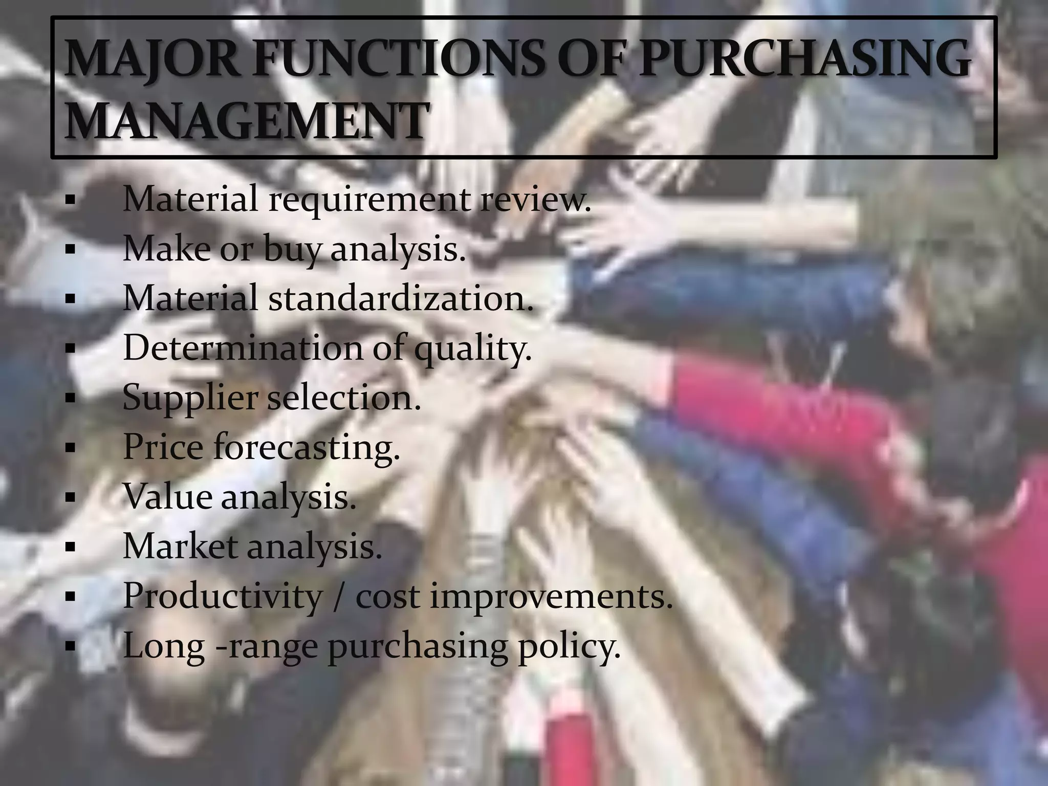  Material requirement review.
 Make or buy analysis.
 Material standardization.
 Determination of quality.
 Supplier selection.
 Price forecasting.
 Value analysis.
 Market analysis.
 Productivity / cost improvements.
 Long -range purchasing policy.
 