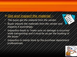 Get and inspect the material :- 
• The buyer get the material from the vendor. 
• Buyer imports the materials from the vendor and 
inspects it accordingly. 
• Inspection leads to “make sure no damage is occurred 
while transporting and it must be as per the booking of 
the buyer.” 
• Inspection is mainly done by the purchase department 
professionals. 
 