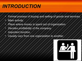INTRODUCTION 
• Formal process of buying and selling of goods and services. 
• Main activity. 
• Place where money is spent out of organization. 
• Decides profitability of the company. 
• Important function. 
• Usually vary from one organization to another. 
 