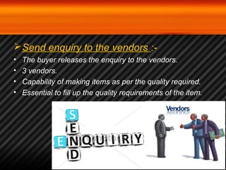 Send enquiry to the vendors :- 
• The buyer releases the enquiry to the vendors. 
• 3 vendors. 
• Capability of making items as per the quality required. 
• Essential to fill up the quality requirements of the item. 
 