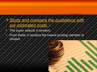 Study and compare the quotations with 
our estimated costs :- 
• The buyer selects 3 vendors. 
• From these 3 vendors the lowest quoting member is 
chosen. 
 