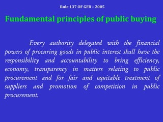 Rule 137 OF GFR – 2005 
Fundamental principles of public buying 
Every authority delegated with the financial 
powers of procuring goods in public interest shall have the 
responsibility and accountability to bring efficiency, 
economy, transparency in matters relating to public 
procurement and for fair and equitable treatment of 
suppliers and promotion of competition in public 
procurement. 
 