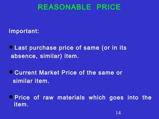 REASONABLE PRICE 
14 
Important: 
Last purchase price of same (or in its 
absence, similar) item. 
Current Market Price of the same or 
similar item. 
Price of raw materials which goes into the 
item. 
 