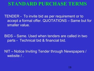 STANDARD PURCHASE TERMS 
TENDER - To invite bid as per requirement or to 
accept a formal offer. QUOTATIONS – Same but for 
smaller value. 
BIDS – Same. Used when tenders are called in two 
parts - Technical bid & financial bid. 
NIT – Notice Inviting Tender through Newspapers / 
website / . 
18 
 