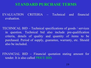 STANDARD PURCHASE TERMS 
EVALUATION CRITERIA – Technical and financial 
evaluation. 
TECHNICAL BID – Technical specifications of goods / services 
in question. Technical bid also include pre-qualification 
criteria, details of quality and quantity of items to be 
purchased. Period of supply, guarantee, warranty, etc. Should 
also be included. 
FINANCIAL BID – Financial quotation stating amount for 
tender. It is also called PRICE BID. 
19 
 