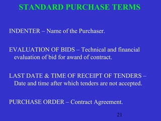 STANDARD PURCHASE TERMS 
21 
INDENTER – Name of the Purchaser. 
EVALUATION OF BIDS – Technical and financial 
evaluation of bid for award of contract. 
LAST DATE & TIME OF RECEIPT OF TENDERS – 
Date and time after which tenders are not accepted. 
PURCHASE ORDER – Contract Agreement. 
 