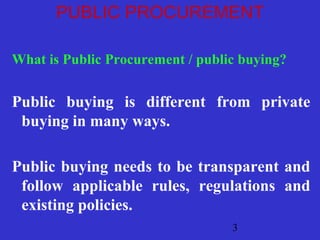 PUBLIC PROCUREMENT 
What is Public Procurement / public buying? 
Public buying is different from private 
buying in many ways. 
Public buying needs to be transparent and 
follow applicable rules, regulations and 
existing policies. 
3 
 