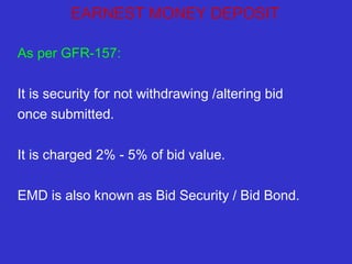 EARNEST MONEY DEPOSIT 
As per GFR-157: 
It is security for not withdrawing /altering bid 
once submitted. 
It is charged 2% - 5% of bid value. 
EMD is also known as Bid Security / Bid Bond. 
 