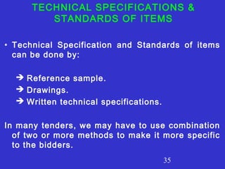 TECHNICAL SPECIFICATIONS & 
STANDARDS OF ITEMS 
• Technical Specification and Standards of items 
can be done by: 
35 
 Reference sample. 
 Drawings. 
 Written technical specifications. 
In many tenders, we may have to use combination 
of two or more methods to make it more specific 
to the bidders. 
 