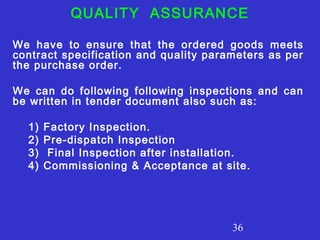QUALITY ASSURANCE 
We have to ensure that the ordered goods meets 
contract specification and quality parameters as per 
the purchase order. 
We can do following following inspections and can 
be written in tender document also such as: 
1) Factory Inspection. 
2) Pre-dispatch Inspection 
3) Final Inspection after installation. 
4) Commissioning & Acceptance at site. 
36 
 