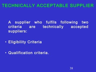 TECHNICALLY ACCEPTABLE SUPPLIER 
A supplier who fulfils following two 
criteria are technically accepted 
suppliers: 
38 
• Eligibility Criteria 
• Qualification criteria. 
 