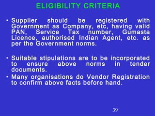 ELIGIBILITY CRITERIA 
• Supplier should be registered with 
Government as Company, etc, having valid 
PAN, Service Tax number, Gumasta 
Licence, authorised Indian Agent, etc. as 
per the Government norms. 
• Suitable stipulations are to be incorporated 
to ensure above norms in tender 
documents. 
• Many organisations do Vendor Registration 
to confirm above facts before hand. 
39 
 