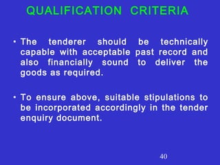 QUALIFICATION CRITERIA 
• The tenderer should be technically 
capable with acceptable past record and 
also financially sound to deliver the 
goods as required. 
• To ensure above, suitable stipulations to 
be incorporated accordingly in the tender 
enquiry document. 
40 
 