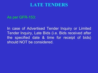 LATE TENDERS 
As per GFR-153: 
In case of Advertised Tender Inquiry or Limited 
Tender Inquiry, Late Bids (i.e. Bids received after 
the specified date & time for receipt of bids) 
should NOT be considered. 
 