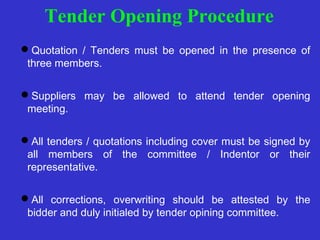 Tender Opening Procedure 
Quotation / Tenders must be opened in the presence of 
three members. 
Suppliers may be allowed to attend tender opening 
meeting. 
All tenders / quotations including cover must be signed by 
all members of the committee / Indentor or their 
representative. 
All corrections, overwriting should be attested by the 
bidder and duly initialed by tender opining committee. 
 