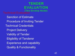45 
TENDER 
EVALUATION 
(Two Envelop Model) Technical Evaluation 
Sanction of Estimate 
Procedure of Inviting Tender 
Technical Credentials 
Project Delivery 
Validity of Tender 
Eligibility of Tenderer 
Experience and capability 
Quality & Functionality 
 
