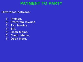 PAYMENT TO PARTY 
Difference between: 
1) Invoice. 
2) Proforma Invoice. 
3) Tax Invoice. 
4) Bill. 
5) Cash Memo. 
6) Credit Memo. 
7) Debit Note. 
 