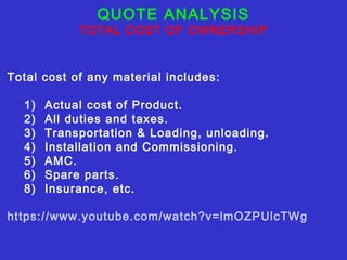 QUOTE ANALYSIS 
TOTAL COST OF OWNERSHIP 
Total cost of any material includes: 
1) Actual cost of Product. 
2) All duties and taxes. 
3) Transportation & Loading, unloading. 
4) Installation and Commissioning. 
5) AMC. 
6) Spare parts. 
8) Insurance, etc. 
https://www.youtube.com/watch?v=lmOZPUlcTWg 
 