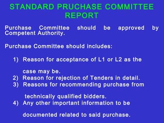 STANDARD PRUCHASE COMMITTEE 
REPORT 
Purchase Committee should be approved by 
Competent Authority. 
Purchase Committee should includes: 
1) Reason for acceptance of L1 or L2 as the 
case may be. 
2) Reason for rejection of Tenders in detail. 
3) Reasons for recommending purchase from 
technically qualified bidders. 
4) Any other important information to be 
documented related to said purchase. 
 