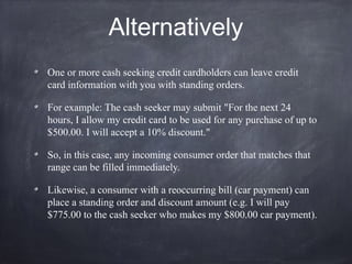 Alternatively
One or more cash seeking credit cardholders can leave credit
card information with you with standing orders.
For example: The cash seeker may submit "For the next 24
hours, I allow my credit card to be used for any purchase of up to
$500.00. I will accept a 10% discount."
So, in this case, any incoming consumer order that matches that
range can be filled immediately.
Likewise, a consumer with a reoccurring bill (car payment) can
place a standing order and discount amount (e.g. I will pay
$775.00 to the cash seeker who makes my $800.00 car payment).
 