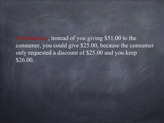 Alternatively, instead of you giving $51.00 to the
consumer, you could give $25.00, because the consumer
only requested a discount of $25.00 and you keep
$26.00.
 